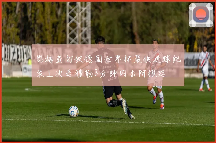 恩梅查打破德国世界杯最快进球纪录上次是穆勒3分钟闪击阿根廷