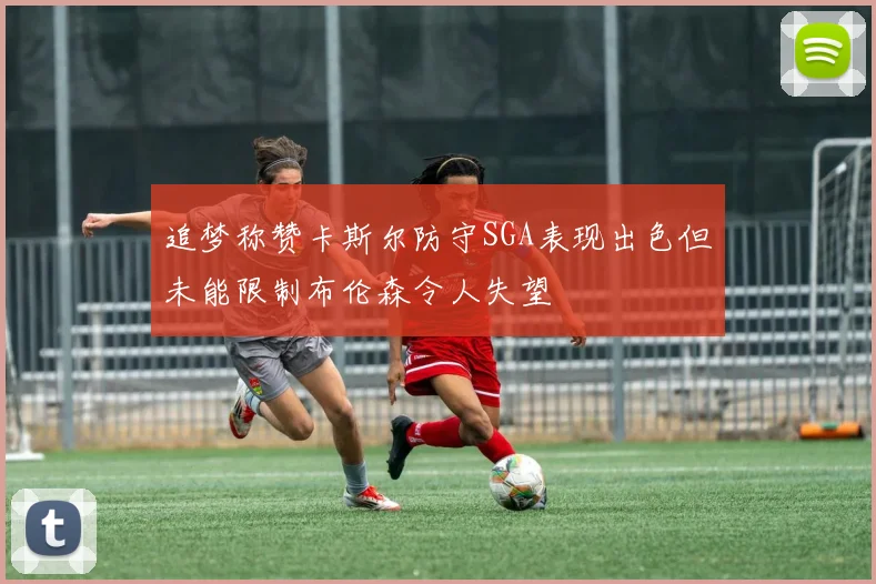 追梦称赞卡斯尔防守SGA表现出色但未能限制布伦森令人失望