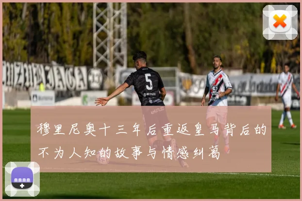 穆里尼奥十三年后重返皇马背后的不为人知的故事与情感纠葛