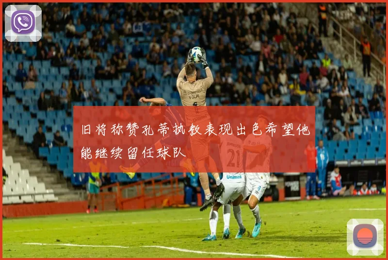 旧将称赞孔蒂执教表现出色希望他能继续留任球队