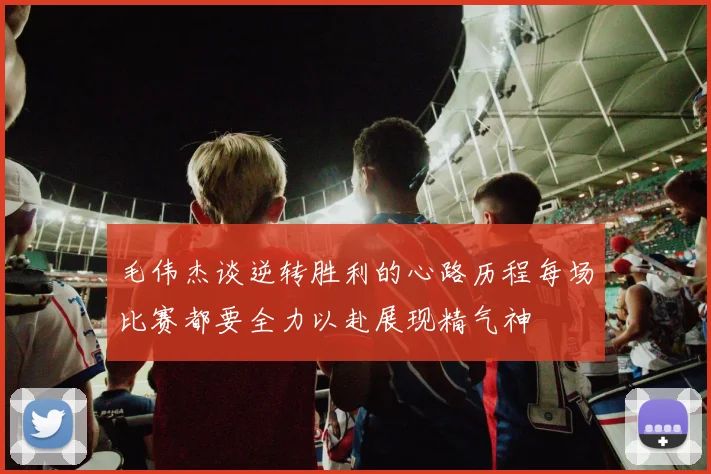 毛伟杰谈逆转胜利的心路历程每场比赛都要全力以赴展现精气神