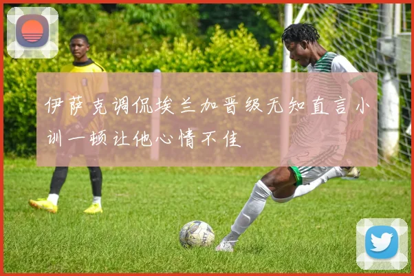 伊萨克调侃埃兰加晋级无知直言小训一顿让他心情不佳