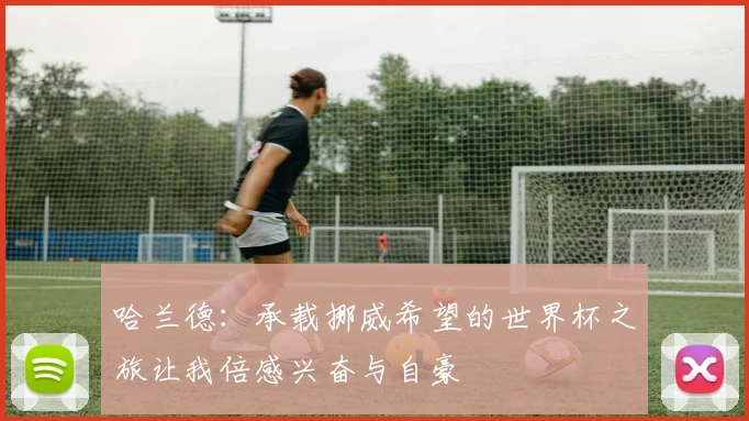 哈兰德：承载挪威希望的世界杯之旅让我倍感兴奋与自豪
