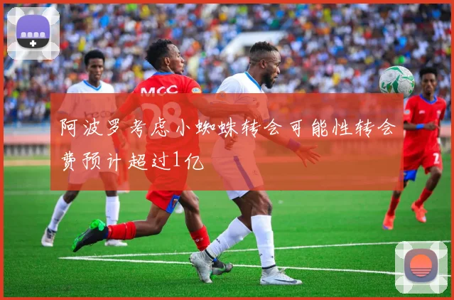 阿波罗考虑小蜘蛛转会可能性转会费预计超过1亿