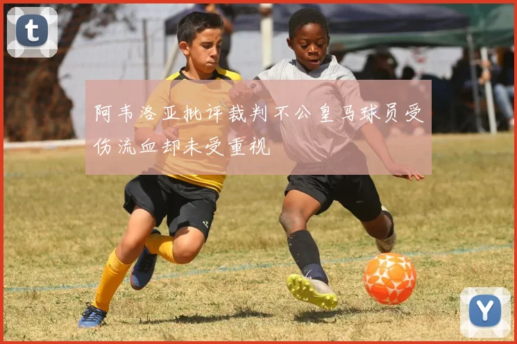 阿韦洛亚批评裁判不公皇马球员受伤流血却未受重视