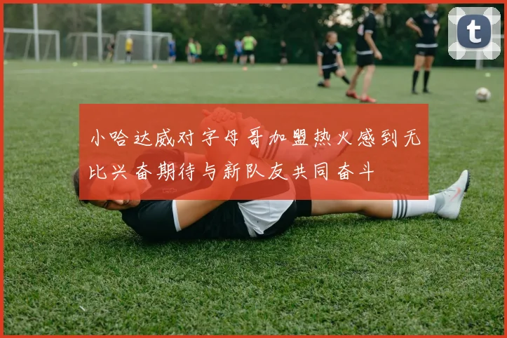小哈达威对字母哥加盟热火感到无比兴奋期待与新队友共同奋斗