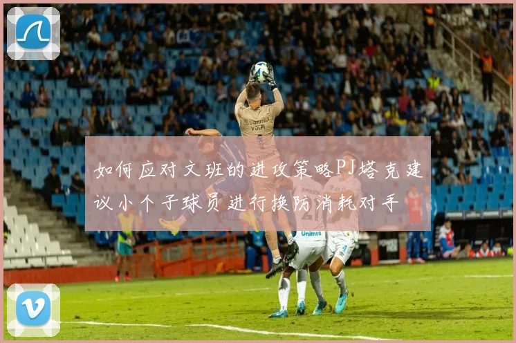 如何应对文班的进攻策略PJ塔克建议小个子球员进行换防消耗对手